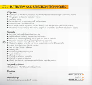 Course
No:1605     INTERVIEW AND SELECTION TECHNIQUES
      Objectives:
          Clariﬁcation of attitudes on principles of recruitment and selection based on pre-work reading material
          Plan, prepare and conduct a selection interview
          Analyze a resume
          Receive feedback on interviewing skills and techniques
          Assess and select the best candidate
          Know how to analyze a particular job and develop a job description and person speciﬁcation
          Understand the importance of the induction program to complete the recruitment and selection process

      Contents:
          Engage in and handle face-to-face interaction
          Prepare effective and easy interview preparation steps
          Develop an interviewing strategy and to open and close an interview
          Implement consistent recruiting, screening and hiring procedures
90        Uncover the areas in which the interviewee needs improvement and has strengths
          6 steps of conducting an effective interview
          Best practices/sharing challenges
          Listening skills
          Questioning and summarizing skills
          Types of interview
          Methods for attracting candidates
          Methods to control the interview
          Identify with the core competencies needed for the particular position

      Targeted Audience:
      All Employees in HR and Recruitment Departments

      Duration:
      2 Days
                                                                                                    Sharjah   | Mar 25-26

      Methodology:                                                                                             June 10-11

      Lectures, discussions, case studies & exercises                                               Abu Dhabi |Mar 11-12

  Return
 