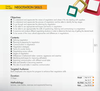 Course
 No:1606       NEGOTIATION SKILLS


         Objectives:
            To understand and appreciate the nature of negotiation and where it ﬁts into dealing with suppliers
            To understand and appreciate the process of negotiation and be able to identify the key stages
            To go through and appreciate the planning for negotiation
            To be able to use appropriate techniques and tactics in negotiation
            To be able to use appropriately the skills of questioning, listening and summarizing in a negotiation
            To examine and analyze different negotiating situations in order to determine the best way of getting the desired result.
            To be aware of the cross cultural approaches and differences in negotiations.

         Contents:
            Deﬁning negotiation
            Planning & preparing for negotiation
             Communication in negotiation
         
            Negotiation strategies                                                                                                      91
            Tactics & counter tactics
            Negotiating across cultures
            Stages of negotiation
            Differences in behavioral styles—passive, aggressive and assertive
            Identifying techniques for improving self-esteem
            Improving communication with different social styles
            Risks and beneﬁts in becoming assertive
            The role of social styles in assertive communication

         Targeted Audience:
         Bank Employees who require this program to enhance their negotiation skills

         Duration:
         2 Days                                                                                              Sharjah   | Feb 14-15
                                                                                                                         Dec 16-17
         Methodology:                                                                                        Abu Dhabi | May 20-21
         Lectures, case studies, exercises and experiential learning                                         Dubai     | Sep 30-Oct 1

Return
 