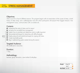 Course
No:1609    STRESS MANAGEMENT



      Objectives:
      Stress occurs for a host of different reasons. This program begins with an examination of the causes of stress, a brief
      history of stress study, and a self-diagnostic tool with which participants will pinpoint their biggest stressors: time
      management issues, communication with co-workers etc.

      Contents:
          Understand the study of stress and its impact
          List tactics for successful time management
          Explain how to prioritize and determine what is really important
          Demonstrate techniques for interacting with difﬁcult people
92        Employ physical and mental techniques for coping with stress
          Create reachable goals
          Begin implementing goals created during the session

      Targeted Audience:
      All middle-senior executives

      Duration:
      1 Day

      Methodology:
      Lectures, group discussion, case studies & role-plays



                                                                                                      Sharjah   | May 20
                                                                                                                  Oct 7
                                                                                                      Abu Dhabi | Jun 24

  Return
 