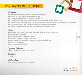 Course
 No:1612       EMOTIONAL INTELLIGENCE

         Objectives:
            Learn the importance of leadership in emotional intelligence
            Analyze your own emotional intelligence quotient
            To understand the elements of Emotional Intelligence
            To understand how to manage your own emotional reactions to achieve desired results
            To learn how to increase your ability to communicate and motivate others, based on understanding their emotions
            To gain awareness of how to increase morale and inspire high performance
            To learn to deal with daily work and personal pressures more productively

         Contents:
            Utilize the techniques of being emotionally intelligent while dealing with people
            Improve work life balance
            The 3 dimensions of competence at work
            Emotional Intelligence and its role in work                                                                       95
            Key competencies that enable someone to be emotionally intelligent
            The art of engagement
            Social and motivation styles

         Targeted Audience:
         All bank employees can attend this course

         Duration:
         2 Days

         Methodology:
         Lectures, group discussions, and case studies



                                                                                                       Sharjah   | Apr 29-30
                                                                                                       Abu Dhabi | Mar 25-26

Return
 