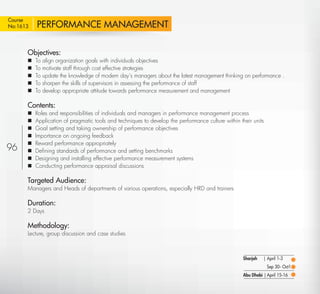 Course
No:1613    PERFORMANCE MANAGEMENT

       Objectives:
          To align organization goals with individuals objectives
          To motivate staff through cost effective strategies
          To update the knowledge of modern day’s managers about the latest management thinking on performance .
          To sharpen the skills of supervisors in assessing the performance of staff
          To develop appropriate attitude towards performance measurement and management

       Contents:
          Roles and responsibilities of individuals and managers in performance management process
          Application of pragmatic tools and techniques to develop the performance culture within their units
          Goal setting and taking ownership of performance objectives
          Importance on ongoing feedback
          Reward performance appropriately
96        Deﬁning standards of performance and setting benchmarks
          Designing and installing effective performance measurement systems
          Conducting performance appraisal discussions

       Targeted Audience:
       Managers and Heads of departments of various operations, especially HRD and trainers

       Duration:
       2 Days

       Methodology:
       Lecture, group discussion and case studies



                                                                                                     Sharjah   | April 1-3
                                                                                                                 Sep 30- Oct1
                                                                                                     Abu Dhabi | April 15-16

  Return
 