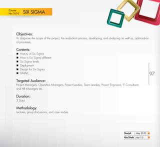 Course
 No:1614       SIX SIGMA



         Objectives:
         To diagnose the scope of the project, the evaluation process, developing, and analyzing as well as, optimization
         of processes.

         Contents:
            History of Six Sigma
            How is Six Sigma different
            Six Sigma levels
            Deployment
            Design for Six Sigma
            DMAIC                                                                                                          97
         Targeted Audience:
         Project Managers, Operation Managers, Project Leaders, Team Leaders, Project Engineers, IT Consultants
         and HR Managers etc.

         Duration:
         3 Days

         Methodology:
         Lectures, group discussions, and case studies




                                                                                                    Sharjah   | May 20-22
                                                                                                    Abu Dhabi | Apr 1-3

Return
 