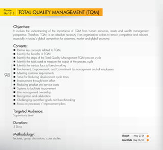 Course
No:1615    TOTAL QUALITY MANAGEMENT (TQM)

       Objectives:
       It involves the understanding of the importance of TQM from human resources, assets and wealth management
       perspective. Therefore, TQM is an absolute necessity if an organization wishes to remain competitive and relevant,
       especially in today’s global competition for customers, market and global economy.

       Contents:
          Deﬁne key concepts related to TQM
          Identify the beneﬁts of TQM
          Identify the steps of the Total Quality Management TQM process cycle
          Identify the tools used to measure the output of the process cycle
          Identify the various facts of benchmarking
          Involvement, Empowerment, and Commitment by management and all employees
          Meeting customer requirements
98        Strive for Reducing development cycle times
          Improvement through team effort
          Reducing product and service costs
          Systems to facilitate improvement
          Line management ownership
          Recognition and celebration
          Challenging quantiﬁed goals and benchmarking
          Focus on processes / improvement plans

       Targeted Audience:
       Supervisory Level

       Duration:
       3 Days

       Methodology:                                                                               Sharjah   | May 27-29
       Lectures, group discussions, case studies
                                                                                                  Abu Dhabi |Sep 16-18

  Return                                                                                                                  Return to Index
 