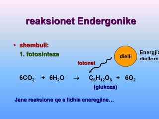 reaksionet Endergonike

• shembull:
  1. fotosinteza                                   Energjia
                                          dielli   diellore
                        fotonet

  6CO2    + 6H2O           C6H12O6 + 6O2
                              (glukoza)

Jane reaksione qe e lidhin eneregjine…
 
