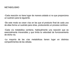 METABOLISMO
-Cada reacción no tiene lugar de manera aislada si no que proporciona
un sustraro para la siguiente.
-De este modo se crean vías en las que el producto final de cada una
de ellas forma un sustrato para otras, produciendo un proceso continuo
-Cada vía metabólica contiene, habitualmente una reacción que es
esencialmente irreversible y que limita la velocidad de funcionamiento
de dicha vía.
-La mayoría de las vías metabólicas tienen lugar en distintos
compartimentos de las células.
 