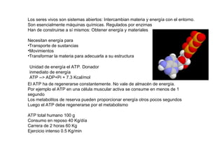 Los seres vivos son sistemas abiertos: Intercambian materia y energía con el entorno.
Son esencialmente máquinas químicas. Regulados por enzimas
Han de construirse a sí mismos: Obtener energía y materiales
Necesitan energía para
•Transporte de sustancias
•Movimientos
•Transformar la materia para adecuarla a su estructura
Unidad de energía el ATP. Donador
inmediato de energía
ATP --> ADP+Pi + 7.3 Kcal/mol
El ATP ha de regenerarse constantemente. No vale de almacén de energía.
Por ejemplo el ATP en una célula muscular activa se consume en menos de 1
segundo
Los metabolitos de reserva pueden proporcionar energía otros pocos segundos
Luego el ATP debe regenerarse por el metabolismo
ATP total humano 100 g
Consumo en reposo 40 Kg/día
Carrera de 2 horas 60 Kg
Ejercicio intenso 0.5 Kg/min
 