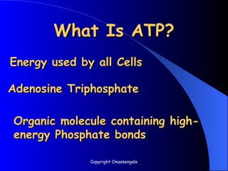 What Is ATP?
What Is ATP?
Energy used by all Cells
Energy used by all Cells
Adenosine Triphosphate
Adenosine Triphosphate
Organic molecule containing high-
Organic molecule containing high-
energy Phosphate bonds
energy Phosphate bonds
Copyright Cmassengale
 
