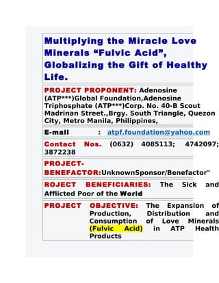 Multiplying the Miracle Love
Minerals “Fulvic Acid”,
Globalizing the Gift of Healthy
Life.
PROJECT PROPONENT: Adenosine
(ATP***)Global Foundation,Adenosine
Triphosphate (ATP***)Corp. No. 40-B Scout
Madrinan Street.,Brgy. South Triangle, Quezon
City, Metro Manila, Philippines,
E-mail        :   atpf.foundation@yahoo.com
Contact   Nos.    (0632)   4085113;   4742097;
3872238
PROJECT-
BENEFACTOR:UnknownSponsor/Benefactor"
ROJECT      BENEFICIARIES:     The    Sick   and
Afflicted Poor of the World
PROJECT    OBJECTIVE: The Expansion of
           Production,    Distribution   and
           Consumption of Love Minerals
           (Fulvic  Acid)   in   ATP   Health
           Products
 