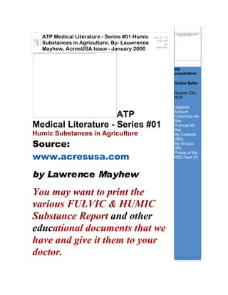 The linked image cannot be displayed. The file may have
                                                                                                                                                                         been moved, renamed, or deleted. Verify that the link


                ATP Medical Literature - Series #01 Humic                                                                                                Apr 22, '10
                                                                                                                                                                         points to the correct file and location.




  The
                                                                                                                                                           4:03 AM
                Substances in Agriculture. By- Lauwrence
  linked
  image
  cannot
  be dis                                                                                                                                                          for
                                                                                                                                                          everyone
                Mayhew, AcresUSA Issue - January 2000
The linked image cannot be displayed. The file may have been moved, renamed, or deleted. Verify that the link points to the correct file and location.




                                                                                                                                                                                     atpcoop
                                                                                                                                                                        atp
                                                                                                                                                                        cooperative

                                                                                                                                                                        Online Seller

                                                                                                                                                                        Quezon City,
                                                                                                                                                                        NCR

                                                                                                                                                                        Upgrade
                                                                                                                                                                        Account
                     ATP                                                                                                                                                Customize My
                                                                                                                                                                        Site
Medical Literature - Series #01                                                                                                                                         Promote My
                                                                                                                                                                        Site
Humic Substances in Agriculture                                                                                                                                         My Contacts
                                                                                                                                                                        (962)
Source:                                                                                                                                                                 My Groups
                                                                                                                                                                        (90)
                                                                                                                                                                        Photos of Me
www.acresusa.com                                                                                                                                                        RSS Feed [?]



by Lawrence Mayhew
You may want to print the
various FULVIC & HUMIC
Substance Report and other
educational documents that we
have and give it them to your
doctor.
 