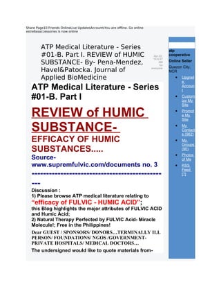 Share Page10 Friends OnlineLive UpdatesAccountsYou are offline. Go online
estrellasaccessories is now online




         ATP Medical Literature - Series                                                 atp
                                                                                             atpcoop


         #01-B. Part I. REVIEW of HUMIC                                       Apr 22,
                                                                             '10 6:57
                                                                                         cooperative

         SUBSTANCE- By- Pena-Mendez,                                              AM
                                                                                   for
                                                                                         Online Seller
                                                                                         Quezon City,
         Havel&Patocka. Journal of                                          everyone
                                                                                         NCR
         Applied BioMedicine                                                                •   Upgrad
                                                                                                e
   ATP Medical Literature - Series                                                              Accoun
                                                                                                t

   #01-B. Part I                                                                            •   Custom
                                                                                                ize My
                                                                                                Site

   REVIEW of HUMIC                                                                          •   Promot
                                                                                                e My
                                                                                                Site

   SUBSTANCE-                                                                               •   My
                                                                                                Contact
                                                                                                s (962)
   EFFICACY OF HUMIC                                                                        •   My
                                                                                                Groups
   SUBSTANCES.....                                                                              (90)
                                                                                            •   Photos
   Source-                                                                                      of Me
   www.supremfulvic.com/documents no. 3                                                     •   RSS
                                                                                                Feed
   ---------------------------------------------                                                [?]

   ---
   Discussion :
   1) Please browse ATP medical literature relating to
   “efficacy of FULVIC - HUMIC ACID”;
   this Blog highlights the major attributes of FULVIC ACID
   and Humic Acid;
   2) Natural Therapy Perfected by FULVIC Acid- Miracle
   Molecule!; Free in the Philippines!
   Dear GUEST / SPONSORS/ DONORS…TERMINALLY ILL
   PERSON/ FOUNDATIONS/ NGOS /GOVERNMENT-
   PRIVATE HOSPITALS/ MEDICAL DOCTORS…
   The undersigned would like to quote materials from-
 