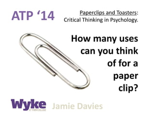 ATP ‘14 Paperclips and Toasters:
Critical Thinking in Psychology.
Jamie Davies
How many uses
can you think
of for a
paper
clip?
 