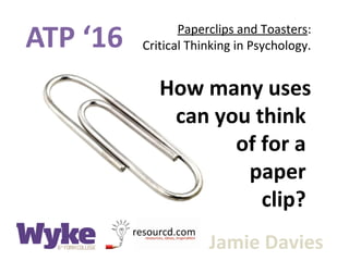 ATP ‘16 Paperclips and Toasters:
Critical Thinking in Psychology.
Jamie Davies
How many uses
can you think
of for a
paper
clip?
 