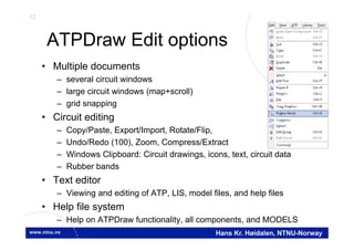 12
Hans Kr. Høidalen, NTNU-Norway
ATPDraw Edit options
• Multiple documents
– several circuit windows
– large circuit windows (map+scroll)
– grid snapping
• Circuit editing
– Copy/Paste, Export/Import, Rotate/Flip,
– Undo/Redo (100), Zoom, Compress/Extract
– Windows Clipboard: Circuit drawings, icons, text, circuit data
– Rubber bands
• Text editor
– Viewing and editing of ATP, LIS, model files, and help files
• Help file system
– Help on ATPDraw functionality, all components, and MODELS
 