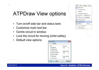 13
Hans Kr. Høidalen, NTNU-Norway
ATPDraw View options
• Turn on/off side bar and status bars
• Customize main tool bar
• Centre circuit in window
• Lock the circuit for moving (child safety)
• Default view options:
 