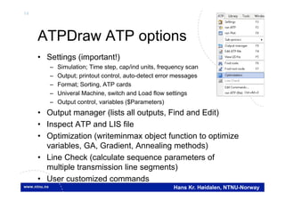14
Hans Kr. Høidalen, NTNU-Norway
ATPDraw ATP options
• Settings (important!)
– Simulation; Time step, cap/ind units, frequency scan
– Output; printout control, auto-detect error messages
– Format; Sorting, ATP cards
– Univeral Machine, switch and Load flow settings
– Output control, variables ($Parameters)
• Output manager (lists all outputs, Find and Edit)
• Inspect ATP and LIS file
• Optimization (writeminmax object function to optimize
variables, GA, Gradient, Annealing methods)
• Line Check (calculate sequence parameters of
multiple transmission line segments)
• User customized commands
 