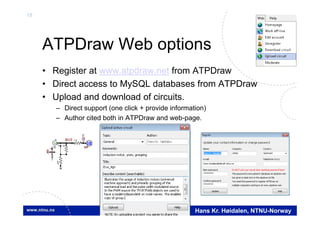 18
Hans Kr. Høidalen, NTNU-Norway
ATPDraw Web options
• Register at www.atpdraw.net from ATPDraw
• Direct access to MySQL databases from ATPDraw
• Upload and download of circuits.
– Direct support (one click + provide information)
– Author cited both in ATPDraw and web-page.
U
BUS
V
I
IM

V
 
