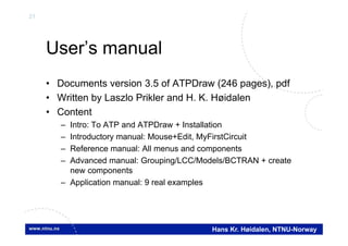 21
Hans Kr. Høidalen, NTNU-Norway
User’s manual
• Documents version 3.5 of ATPDraw (246 pages), pdf
• Written by Laszlo Prikler and H. K. Høidalen
• Content
– Intro: To ATP and ATPDraw + Installation
– Introductory manual: Mouse+Edit, MyFirstCircuit
– Reference manual: All menus and components
– Advanced manual: Grouping/LCC/Models/BCTRAN + create
new components
– Application manual: 9 real examples
 
