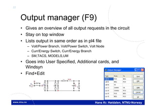 22
Hans Kr. Høidalen, NTNU-Norway
Output manager (F9)
• Gives an overview of all output requests in the circuit
• Stay on top window
• Lists output in same order as in pl4 file
– Volt/Power Branch, Volt/Power Switch, Volt Node
– Curr/Energy Switch, Curr/Energy Branch
– SM,TACS, MODELS,UM
• Goes into User Specified, Additional cards, and
Windsyn
• Find+Edit
POSI
U(0)
+
UI
UI
U
I
V
 