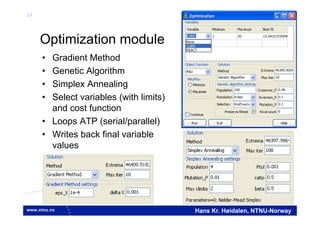 24
Hans Kr. Høidalen, NTNU-Norway
Optimization module
• Gradient Method
• Genetic Algorithm
• Simplex Annealing
• Select variables (with limits)
and cost function
• Loops ATP (serial/parallel)
• Writes back final variable
values
 