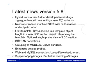 26
Hans Kr. Høidalen, NTNU-Norway
Latest news version 5.8
• Hybrid transformer further developed (4 windings,
zigzag, enhanced core settings, new R(f) options)
• New synchronous machine 58/59 with multi-masses
and output control.
• LCC template. Cross section in a template object,
length in a new LCC section object referencing the
template. Optional single phase view of LCC section.
• BCTRAN corrections.
• Grouping of MODELS. UseAs surfaced.
• Enhanced votlage probes.
• Web and MySQL connection. Upload/download, forum.
• Support of png images. Far better zooming of images.
 