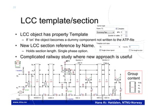 29
Hans Kr. Høidalen, NTNU-Norway
LCC template/section
• LCC object has property Template
– If ‘on’ the object becomes a dummy component not written to the ATP-file
• New LCC section reference by Name.
– Holds section length. Single phase option.
• Complicated railway study where new approach is useful
BCT
AA
GRP
KL
GRP
KL
GRP
KL
GRP
KL
GRP
KL
BCT
Y Y
BCT
Y Y
V
LCC
Template
BCT
Y Y
1 mohm Train 5MW
TRAIN
I
BCT
AA
I II I
VV
I
V
V
I
I2.737
I
1 mohm
12.41
I
BCT
YY
V
1 mohm
BCT
YY
I
NL
PL
RL
Section 2Section 1
160 m 965 m 825 m
1790 m160 m
AT1
RL
NL
RAIL
KL
PL
RL
60000 m 2496 m
LCC_
RAIL
KL
RL
NL
PL
Group
content
 