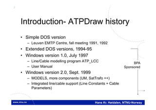 3
Hans Kr. Høidalen, NTNU-Norway
Introduction- ATPDraw history
• Simple DOS version
– Leuven EMTP Centre, fall meeting 1991, 1992
• Extended DOS versions, 1994-95
• Windows version 1.0, July 1997
– Line/Cable modelling program ATP_LCC
– User Manual
• Windows version 2.0, Sept. 1999
– MODELS, more components (UM, SatTrafo ++)
– Integrated line/cable support (Line Constants + Cable
Parameters)
BPA
Sponsored
 