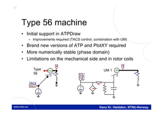 35
Hans Kr. Høidalen, NTNU-Norway
Type 56 machine
• Initial support in ATPDraw
– Improvements required (TACS control, combination with UM)
• Brand new versions of ATP and PlotXY required
• More numerically stable (phase domain)
• Limitations on the mechanical side and in rotor coils
IM
T
T
INIT
TACS
V
IM

M
V
T
INIT
TACS
Type
56
UM 1
 