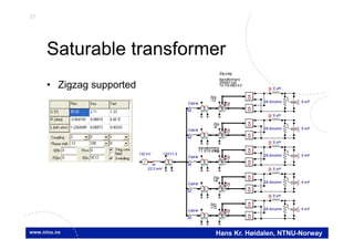 37
Hans Kr. Høidalen, NTNU-Norway
Saturable transformer
• Zigzag supported
SAT
Y
Z
132 kV
SAT
Y Y
VCable
132/11.3
SAT
Y Y
SAT
Y
Z
SAT
Y Y
5 uH
26.5mohm
UI
5 mF
U(0)
+
22.2 mH
VCable
SAT
Y
Z
SAT
Y Y
VCable
SAT
Y
Z
SAT
Y Y
VCable
SAT
Y
Y
SAT
Y Y
VCable
V
5 uH
26.5mohm
UI
5 mF
U(0)
+
V
5 uH
26.5mohm
UI
5 mF
U(0)
+
V
5 uH
26.5mohm
UI
5 mF
U(0)
+
V
5 uH
26.5mohm
UI
5 mF
U(0)
+
V
Zdy
Zdy
Zdy
Zdy
Zig-zag
transformers
ZN0d11y0
10.7/0.693 kV
-12
-6
+6
+12
11.3/10.6 kV
transformers
Ydy
 