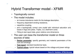 39
Hans Kr. Høidalen, NTNU-Norway
Hybrid Transformer model - XFMR
• Topologically correct
• The model includes:
– an inverse inductance matrix for the leakage description,
– frequency dependent winding resistance,
– capacitive coupling,
– and a topologically correct core model with individual saturation and
losses in legs and yokes. Triplex, 3,5, shell-form cores.
– Fitting to test report data, given relative core dimensions.
• The user can base the transformer model on three
sources of data:
– Design parameter: specify geometry and material parameters of the
core and windings.
– Test report: standard transformer tests.
– Typical values: typical values based on the voltage and power ratings.
 