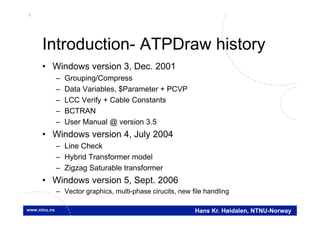 4
Hans Kr. Høidalen, NTNU-Norway
Introduction- ATPDraw history
• Windows version 3, Dec. 2001
– Grouping/Compress
– Data Variables, $Parameter + PCVP
– LCC Verify + Cable Constants
– BCTRAN
– User Manual @ version 3.5
• Windows version 4, July 2004
– Line Check
– Hybrid Transformer model
– Zigzag Saturable transformer
• Windows version 5, Sept. 2006
– Vector graphics, multi-phase cirucits, new file handling
 