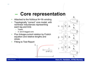 40
Hans Kr. Høidalen, NTNU-Norway
– Core representation
• Attached to the fictitious N+1th winding
• Topologically “correct” core model, with
nonlinear inductances representing
each leg and limb
– Triplex
– 3- and 5-legged core
• Flux linkage-current relation by Frolich
equation and relative lengths and
areas.
• Fitting to Test Report
||'' iba
i



i
Ll Rl
Ll
Ll Rl
Ly
Ry
Ly
Ry
Lo
Ro
Lo
Ro
LegLegLeg
Rl
YokeYokeOutOut
 