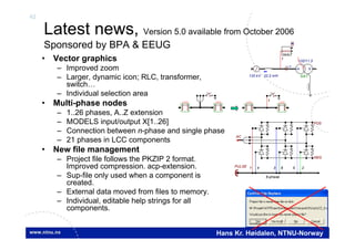 42
Hans Kr. Høidalen, NTNU-Norway
Latest news, Version 5.0 available from October 2006
Sponsored by BPA & EEUG
• Vector graphics
– Improved zoom
– Larger, dynamic icon; RLC, transformer,
switch…
– Individual selection area
• Multi-phase nodes
– 1..26 phases, A..Z extension
– MODELS input/output X[1..26]
– Connection between n-phase and single phase
– 21 phases in LCC components
• New file management
– Project file follows the PKZIP 2 format.
Improved compression. acp-extension.
– Sup-file only used when a component is
created.
– External data moved from files to memory.
– Individual, editable help strings for all
components.
LCC LCC LCC LCC
1
132 kV
132/11.3
SAT
Y
22.2 mH
MODEL
fourier
M
I
1
AC
POS
NEG
PULSE 1 4 3 6 5 2
6-phase
 