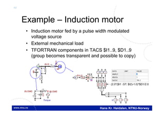 49
Hans Kr. Høidalen, NTNU-Norway
U
BUS
V
I
IM

V
Example – Induction motor
• Induction motor fed by a pulse width modulated
voltage source
• External mechanical load
• TFORTRAN components in TACS $I1..9, $D1..9
(group becomes transparent and possible to copy)
Torque
BUSMG
I
U(0)
+
UI
I
IBUSMS
U
PULST
f(u)
f(u)
f(u)
T T T
65
ACCf(u)
(2.0*($I1 .GT. $I2)-1.0)*$D1/2.0
 