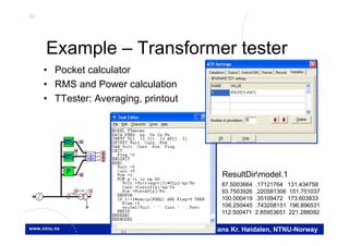 52
Hans Kr. Høidalen, NTNU-Norway
Example – Transformer tester
• Pocket calculator
• RMS and Power calculation
• TTester: Averaging, printout
VV
I
MMM
MM
M
XFMR
Y
87.5003664 .17121764 131.434758
93.7503926 .220581306 151.751037
100.000419 .35109472 173.603833
106.250445 .743208151 196.896531
112.500471 2.85953651 221.288092
ResultDirmodel.1
 