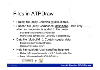 9
Hans Kr. Høidalen, NTNU-Norway
Files in ATPDraw
• Project file (acp): Contains all circuit data.
• Support file (sup): Component definitions. Used only
when a component is added to the project.
– Standard components: ATPDraw.scl
– User defined components: Optionally in global library
• Data file (alc/bct/xfm): Contain special data
– Stored internally in data structure
– Optionally in global library
• Help file (sup/txt): User specified help text
– Global help stored in sup-file or /HLP directory (txt file)
– Local help created under Edit definitions
+
 