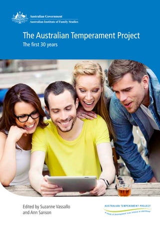 The Australian Temperament Project
The first 30 years
Edited by Suzanne Vassallo
and Ann Sanson
© Commonwealth of Australia 2013
With the exception of AIFS branding, the Commonwealth Coat of Arms,
content provided by third parties, and any material protected by a trademark,
all textual material presented in this publication is provided under a Creative
CommonsAttribution 3.0Australia licence (CC BY 3.0) <creativecommons.org/
licenses/by/3.0/au>. You may copy, distribute and build upon this work for
commercial and non-commercial purposes; however, you must attribute the
Commonwealth of Australia as the copyright holder of the work. Content that
is copyrighted by a third party is subject to the licensing arrangements of the
original owner.
The views expressed in this publication are those of individual authors and may
not reflect those of the organisations involved.
Suggested citation: Vassallo, S., & Sanson, A. (Eds.) (2013). The Australian
Temperament Project: The first 30 years. Melbourne: Australian Institute of
Family Studies.
Australian Institute of Family Studies, Level 20, 485 La Trobe Street, Melbourne
VIC 3000 Australia. <www.aifs.gov.au>
ISBN 978-1-922038-25-8
Cover photo: © iStockphoto/efenzi
Photos in text:
page 1 © iStockphoto/Yuri_Arcurs
page 3 © iStockphoto/lisegagne
page 11 © iStockphoto/carlofranco
page 18 © iStockphoto/RuslanDashinsky
page 19 © iStockphoto/monkeybusinessimages
Edited and typeset by Lan Wang
Printed by xxx
 