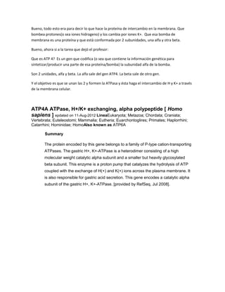 Bueno, todo esto era para decir lo que hace la proteína de intercambio en la membrana. Que
bombea protones(o sea iones hidrogeno) y los cambia por iones K+. Que esa bomba de
membrana es una proteína y que está conformada por 2 subunidades, una alfa y otra beta.

Bueno, ahora si a la tarea que dejó el profesor:

Que es ATP 4? Es un gen que codifica (o sea que contiene la información genética para
sintetizar/producir una parte de esa proteína/bomba) la subunidad alfa de la bomba.

Son 2 unidades, alfa y beta. La alfa sale del gen ATP4. La beta sale de otro gen.

Y el objetivo es que se unan las 2 y formen la ATPasa y ésta haga el intercambio de H y K+ a través
de la membrana celular.




ATP4A ATPase, H+/K+ exchanging, alpha polypeptide [ Homo
sapiens ] epdated on 11-Aug-2012 LineaEukaryota; Metazoa; Chordata; Craniata;
Vertebrata; Euteleostomi; Mammalia; Eutheria; Euarchontoglires; Primates; Haplorrhini;
Catarrhini; Hominidae; HomoAlso known as ATP6A

        Summary

        The protein encoded by this gene belongs to a family of P-type cation-transporting
        ATPases. The gastric H+, K+-ATPase is a heterodimer consisting of a high
        molecular weight catalytic alpha subunit and a smaller but heavily glycosylated
        beta subunit. This enzyme is a proton pump that catalyzes the hydrolysis of ATP
        coupled with the exchange of H(+) and K(+) ions across the plasma membrane. It
        is also responsible for gastric acid secretion. This gene encodes a catalytic alpha
        subunit of the gastric H+, K+-ATPase. [provided by RefSeq, Jul 2008].
 