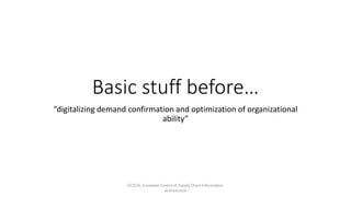 Basic stuff before…
“digitalizing demand confirmation and optimization of organizational
ability”
ECSCIA, European Centre of Supply Chain Information
Architecture
 