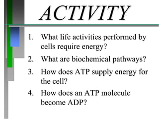 1. What life activities performed by
cells require energy?
ACTIVITY
2. What are biochemical pathways?
3. How does ATP supply energy for
the cell?
4. How does an ATP molecule
become ADP?
 
