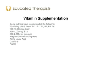 Vitamin Supplementation
Some authors have recommended the following:
25-150mg of the "basic Bs" - B1, B2, B3, B5, B6;
300-10,000mcg biotin
100-1,000mcg B12
400-2,000mcg folic acid
Magnesium 400-800mg daily
Alpha Lipoic Acid
Carnitine
NADH
 