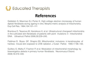References
Goldstein S, Moerman EJ, Porter K. High-voltage electron microscopy of human
diploid fibroblasts during ageing in vitro. Morpho-metric analysis of mitochondria.
Exp Cell Res. 1984;154:101–111
Brantova O, Tesarova M, Hansikova H, et al. Ultrastructural changesof mitochondria
in the cultivated skin fibroblasts of patients with point mutations in mitochondrial
DNA. Ultrastruct Pathol 2006;30:239–245.
Feldman D, Bryce GF, Shapiro SS. Mitochondrial inclusions in keratinocytes of
hairless mouse skin exposed to UVB radiation. J Cutan Pathol. 1990;17:96–100.
Guillery O, Malka F, Frachon P, et al. Modulation of mitochondrial morphology by
bioenergetics defects in primary human fibroblasts. Neuromuscul Disord.
2008;18:319–330.
 