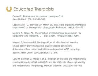 Crane FL. Biochemical functions of coenzyme Q10.
J Am Coll Nutr. 2001;20:591–598.
Lopez-Lluch G, Barroso MP, Martin SF, et al. Role of plasma membrane
coenzyme Q on the regulation of apoptosis. Biofactors. 1999;9:171–177.
Mellors A, Tappel AL. The inhibition of mitochondrial peroxidation by
ubiquinone and ubiquinol. J Biol Chem. 1966; 241:4353–4356.
Meyer LE, Machado LB, Santiago AP, et al. Mitochondrial creatine
kinase activity prevents reactive oxygen species generation:
Antioxidant role of mitochondrial kinase-dependent ADP re-cycling
activity. J Biol Chem. 2006;281:37361–37371.
Lenz H, Schmidt M, Welge V, et al. Inhibition of cytosolic and mitochondrial
creatine kinase by siRNA in HaCaT- and HeLaS3-cells affects cell viability
and mitochondrial morphology. Mol Cell Biochem. 2007;306:153–162.
 