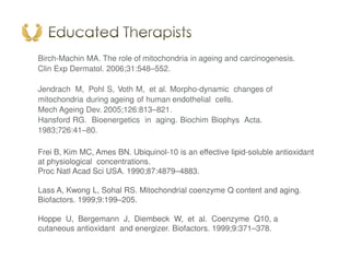 Birch-Machin MA. The role of mitochondria in ageing and carcinogenesis.
Clin Exp Dermatol. 2006;31:548–552.
Jendrach M, Pohl S, Voth M, et al. Morpho-dynamic changes of
mitochondria during ageing of human endothelial cells.
Mech Ageing Dev. 2005;126:813–821.
Hansford RG. Bioenergetics in aging. Biochim Biophys Acta.
1983;726:41–80.
Frei B, Kim MC, Ames BN. Ubiquinol-10 is an effective lipid-soluble antioxidant
at physiological concentrations.
Proc Natl Acad Sci USA. 1990;87:4879–4883.
Lass A, Kwong L, Sohal RS. Mitochondrial coenzyme Q content and aging.
Biofactors. 1999;9:199–205.
Hoppe U, Bergemann J, Diembeck W, et al. Coenzyme Q10, a
cutaneous antioxidant and energizer. Biofactors. 1999;9:371–378.
 