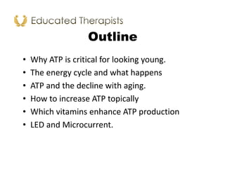 Outline
• Why ATP is critical for looking young.
• The energy cycle and what happens
• ATP and the decline with aging.
• How to increase ATP topically
• Which vitamins enhance ATP production
• LED and Microcurrent.
 