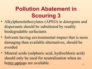 Pollution Abatement in Scouring 3 Alkylphenolethoxylates (APEO) in detergents and dispersants should be substituted by readily biodegradable surfactants   Solvents having environmental impact that is more damaging than available alternatives, should be avoided  Mineral acids (sulphuric acid, hydrochloric acid) should only be used for neutralisation when no better options are available.  