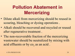 Pollution Abatement in Mercerizing   Dilute alkali from mercerizing should be reused in scouring, bleaching or dyeing operations  . Alkali should be recovered and recycled or reused after regenerative treatment . The non-recoverable fraction of the mercerizing wastewater should be neutralized by mixing with acid effluents or by co 2  as an acid . 