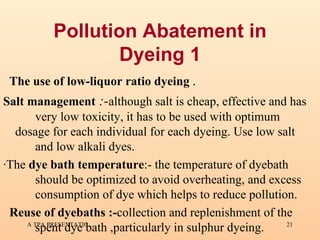Pollution Abatement in Dyeing 1 The use of low-liquor ratio dyeing  . Salt management  :- although salt is cheap, effective and has  very low toxicity, it has to be used with optimum  dosage for each individual for each dyeing. Use low salt  and low alkali dyes.  ·The  dye bath temperature :- the temperature of dyebath  should be optimized to avoid overheating, and excess  consumption of dye which helps to reduce pollution. Reuse of dyebaths :- collection and replenishment of the  spent dye bath ,particularly in sulphur dyeing. 