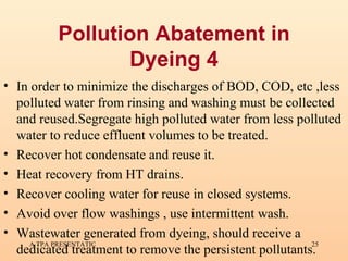 Pollution Abatement in Dyeing 4 In order to minimize the discharges of BOD, COD, etc  ,less polluted water from rinsing and washing must be collected and reused.Segregate high polluted water from less polluted water to reduce effluent volumes to be treated. Recover hot condensate and reuse it. Heat recovery from HT drains. Recover cooling water for reuse in closed systems. Avoid over flow washings , use intermittent wash. Wastewater generated from dyeing, should receive a dedicated treatment to remove the persistent pollutants.   
