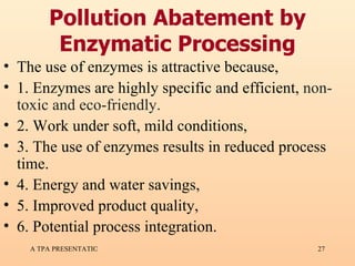 Pollution Abatement by Enzymatic Processing The use of enzymes is attractive because,  1. Enzymes are highly specific and efficient,  non-toxic and eco-friendly. 2. Work under soft, mild conditions, 3. The use of enzymes results in reduced process time. 4. Energy and water savings, 5. Improved product quality, 6. Potential process integration.  