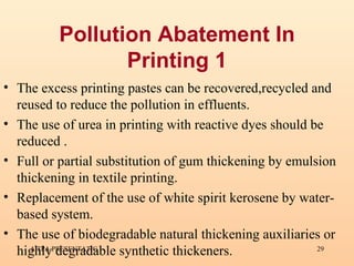 Pollution Abatement In Printing 1 The excess printing pastes can be recovered,recycled and reused to reduce the pollution in effluents. The use of urea in printing with reactive dyes should be reduced . Full or partial substitution of gum thickening by emulsion thickening in textile printing. Replacement of the use of white spirit kerosene by water-based system. The use of biodegradable natural thickening auxiliaries or highly degradable synthetic thickeners.  